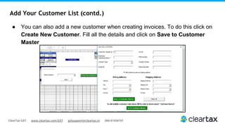 ClearTax GST www.cleartax.com/GST gstsupport@cleartax.in 080-67458707
Add Your Customer List (contd.)
● You can also add a new customer when creating invoices. To do this click on
Create New Customer. Fill all the details and click on Save to Customer
Master
 