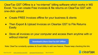 ClearTax GST www.cleartax.com/GST gstsupport@cleartax.in 080-67458707
ClearTax GST Offline is a “no-internet” billing software which works in MS
Excel. You can create Free invoices & file returns on ClearTax GST with
one-click upload
● Create FREE Invoices offline for your business & clients
● Then Export & Upload Invoices on Cleartax GST to File Returns
Easily
● Store all invoices on your computer and access them anytime with or
without internet
Download & Share ClearTax GST Offline
Note: ClearTax constantly updates its Excel Utility to add new feature. Please keep checking this link.
 