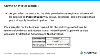 ClearTax GST www.cleartax.com/GST gstsupport@cleartax.in 080-67458707
Create An Invoice (contd.)
● As you select the customer, the state provided under registered address will
be selected as Place of Supply by default. To change, select the appropriate
place of supply from the drop down menu
For example: For the business Pavan & Co, the address provided was the
territory of Andaman and Nicobar Island, hence Place of Supply will be auto
populated by default as Andaman and Nicobar Island.
 