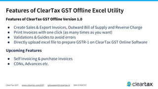 ClearTax GST www.cleartax.com/GST gstsupport@cleartax.in 080-67458707
Features of ClearTax GST Offline Excel Utility
Features of ClearTax GST Offline Version 1.0
● Create Sales & Export Invoices, Outward Bill of Supply and Reverse Charge
● Print Invoices with one click (as many times as you want)
● Validations & Guides to avoid errors
● Directly upload excel file to prepare GSTR-1 on ClearTax GST Online Software
Upcoming Features
● Self invoicing & purchase invoices
● CDNs, Advances etc.
 