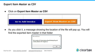 ClearTax GST www.cleartax.com/GST gstsupport@cleartax.in 080-67458707
Export Item Master as CSV
● Click on Export Item Master as CSV
● As you click it, a message showing the location of the file will pop up. You will
find the exported item master in that folder
 