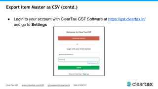 ClearTax GST www.cleartax.com/GST gstsupport@cleartax.in 080-67458707
Export Item Master as CSV (contd.)
● Login to your account with ClearTax GST Software at https://gst.cleartax.in/
and go to Settings
 