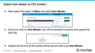 ClearTax GST www.cleartax.com/GST gstsupport@cleartax.in 080-67458707
Export Item Master as CSV (contd.)
● Now select the option of More and select Item Master
● Once you click on Item Master, you will be directed to browse and upload the
CSV file
● Upload the file and all the details will be saved under your Item Master
 