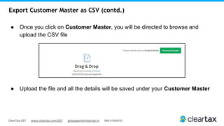 ClearTax GST www.cleartax.com/GST gstsupport@cleartax.in 080-67458707
Export Customer Master as CSV (contd.)
● Once you click on Customer Master, you will be directed to browse and
upload the CSV file
● Upload the file and all the details will be saved under your Customer Master
 