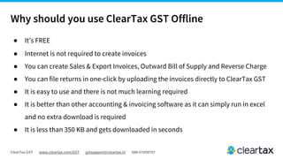 ClearTax GST www.cleartax.com/GST gstsupport@cleartax.in 080-67458707
Why should you use ClearTax GST Offline
● It’s FREE
● Internet is not required to create invoices
● You can create Sales & Export Invoices, Outward Bill of Supply and Reverse Charge
● You can file returns in one-click by uploading the invoices directly to ClearTax GST
● It is easy to use and there is not much learning required
● It is better than other accounting & invoicing software as it can simply run in excel
and no extra download is required
● It is less than 350 KB and gets downloaded in seconds
 