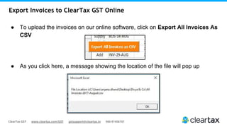 ClearTax GST www.cleartax.com/GST gstsupport@cleartax.in 080-67458707
Export Invoices to ClearTax GST Online
● To upload the invoices on our online software, click on Export All Invoices As
CSV
● As you click here, a message showing the location of the file will pop up
 