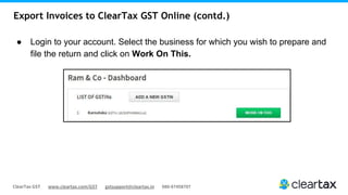 ClearTax GST www.cleartax.com/GST gstsupport@cleartax.in 080-67458707
Export Invoices to ClearTax GST Online (contd.)
● Login to your account. Select the business for which you wish to prepare and
file the return and click on Work On This.
 