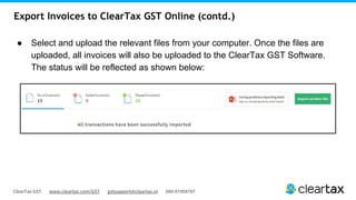 ClearTax GST www.cleartax.com/GST gstsupport@cleartax.in 080-67458707
Export Invoices to ClearTax GST Online (contd.)
● Select and upload the relevant files from your computer. Once the files are
uploaded, all invoices will also be uploaded to the ClearTax GST Software.
The status will be reflected as shown below:
 