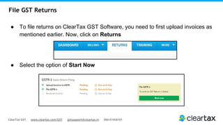 ClearTax GST www.cleartax.com/GST gstsupport@cleartax.in 080-67458707
File GST Returns
● To file returns on ClearTax GST Software, you need to first upload invoices as
mentioned earlier. Now, click on Returns
● Select the option of Start Now
 