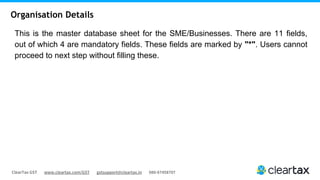 ClearTax GST www.cleartax.com/GST gstsupport@cleartax.in 080-67458707
This is the master database sheet for the SME/Businesses. There are 11 fields,
out of which 4 are mandatory fields. These fields are marked by "*". Users cannot
proceed to next step without filling these.
Organisation Details
 