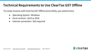 ClearTax GST www.cleartax.com/GST gstsupport@cleartax.in 080-67458707
Technical Requirements to Use ClearTax GST Offline
To create invoices with ClearTax GST Offline Excel Utility, you need to have
● Operating System : Windows
● Excel versions : 2013 or 2016
● Internet connection : Not required
 