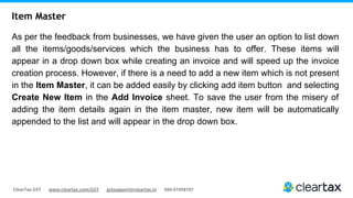 ClearTax GST www.cleartax.com/GST gstsupport@cleartax.in 080-67458707
As per the feedback from businesses, we have given the user an option to list down
all the items/goods/services which the business has to offer. These items will
appear in a drop down box while creating an invoice and will speed up the invoice
creation process. However, if there is a need to add a new item which is not present
in the Item Master, it can be added easily by clicking add item button and selecting
Create New Item in the Add Invoice sheet. To save the user from the misery of
adding the item details again in the item master, new item will be automatically
appended to the list and will appear in the drop down box.
Item Master
 