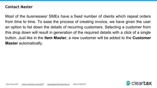 ClearTax GST www.cleartax.com/GST gstsupport@cleartax.in 080-67458707
Most of the businesses/ SMEs have a fixed number of clients which repeat orders
from time to time. To ease the process of creating invoice, we have given the user
an option to list down the details of recurring customers. Selecting a customer from
this drop down will result in generation of the required details with a click of a single
button. Just like in the Item Master, a new customer will be added to the Customer
Master automatically.
Contact Master
 