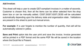 ClearTax GST www.cleartax.com/GST gstsupport@cleartax.in 080-67458707
This sheet will help a user to create GST-compliant invoices in a matter of seconds.
Customer is chosen first, then all the items can be either selected from the drop
down box or can be manually added. CGST,SGST,IGST,CESS will be calculated
automatically depending upon the delivery state and organisation state . Validations
are present in the sheet to point out manual errors.
For example: If a user forgets to mention the number of quantity, that cell will be
automatically colored in yellow.
Save and Print option lets the user print and save the invoice. Invoice generated
will be printed in a PDF format and the same PDF file will be saved in the location
where the Excel file is Present.
Add Invoices
 