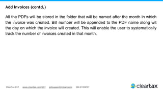 ClearTax GST www.cleartax.com/GST gstsupport@cleartax.in 080-67458707
All the PDFs will be stored in the folder that will be named after the month in which
the invoice was created. Bill number will be appended to the PDF name along wit
the day on which the invoice will created. This will enable the user to systematically
track the number of invoices created in that month.
Add Invoices (contd.)
 