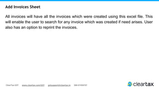 ClearTax GST www.cleartax.com/GST gstsupport@cleartax.in 080-67458707
All invoices will have all the invoices which were created using this excel file. This
will enable the user to search for any invoice which was created if need arises. User
also has an option to reprint the invoices.
Add Invoices Sheet
 
