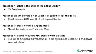 ClearTax GST www.cleartax.com/GST gstsupport@cleartax.in 080-67458707
Question 1: What is the price of the offline utility?
● It’s Free forever
Question 2 : Which version of Excel is required to use this tool?
● Excel versions 2013 and 2016 will support the file
Question 3: Does it work on Apple Mac?
● No, All the features don’t work on Mac
Question 4: I have Windows XP? Does it work on that?
● File will be functional on Windows XP if the system has Excel 2013 or a newer
version installed
 
