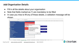 ClearTax GST www.cleartax.com/GST gstsupport@cleartax.in 080-67458707
Add Organisation Details
● Fill in all the details about your organisation
● Note that fields marked as (*) are mandatory to be filled
● In case you miss to fill any of these details, a validation message will be
shown
 