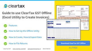 ClearTax GST www.cleartax.com/GST gstsupport@cleartax.in 080-67458707
Features
How to Set Up the Offline Utility
How to Create, View & Export Data
How to File Returns
Guide to use ClearTax GST Offline
(Excel Utility to Create Invoices)
Download ClearTax GST Offline
It’s FREE
 
