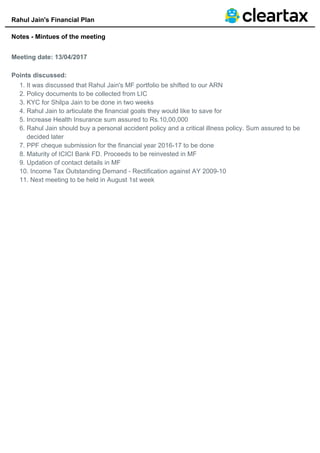 Rahul Jain's Financial Plan
Notes - Mintues of the meeting
Meeting date: 13/04/2017
Points discussed:
It was discussed that Rahul Jain's MF portfolio be shifted to our ARN1.
Policy documents to be collected from LIC2.
KYC for Shilpa Jain to be done in two weeks3.
Rahul Jain to articulate the financial goals they would like to save for4.
Increase Health Insurance sum assured to Rs.10,00,0005.
Rahul Jain should buy a personal accident policy and a critical illness policy. Sum assured to be
decided later
6.
PPF cheque submission for the financial year 2016-17 to be done7.
Maturity of ICICI Bank FD. Proceeds to be reinvested in MF8.
Updation of contact details in MF9.
Income Tax Outstanding Demand - Rectification against AY 2009-1010.
Next meeting to be held in August 1st week11.
 