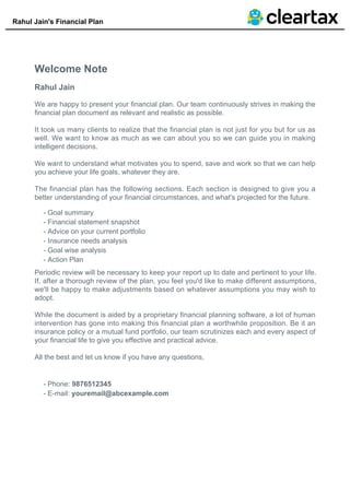 Rahul Jain's Financial Plan
Welcome Note
Rahul Jain
We are happy to present your financial plan. Our team continuously strives in making the
financial plan document as relevant and realistic as possible.
It took us many clients to realize that the financial plan is not just for you but for us as
well. We want to know as much as we can about you so we can guide you in making
intelligent decisions.
We want to understand what motivates you to spend, save and work so that we can help
you achieve your life goals, whatever they are.
The financial plan has the following sections. Each section is designed to give you a
better understanding of your financial circumstances, and what's projected for the future.
Goal summary-
Financial statement snapshot-
Advice on your current portfolio-
Insurance needs analysis-
Goal wise analysis-
Action Plan-
Periodic review will be necessary to keep your report up to date and pertinent to your life.
If, after a thorough review of the plan, you feel you'd like to make different assumptions,
we'll be happy to make adjustments based on whatever assumptions you may wish to
adopt.
While the document is aided by a proprietary financial planning software, a lot of human
intervention has gone into making this financial plan a worthwhile proposition. Be it an
insurance policy or a mutual fund portfolio, our team scrutinizes each and every aspect of
your financial life to give you effective and practical advice.
All the best and let us know if you have any questions,
Phone: 9876512345-
E-mail: youremail@abcexample.com-
 