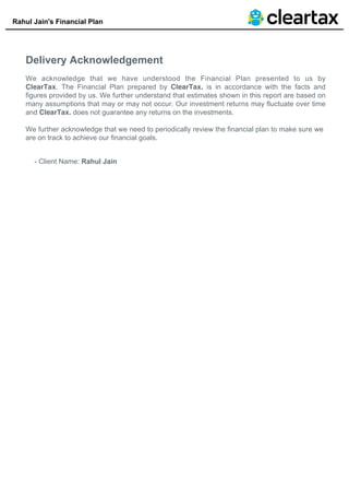 Rahul Jain's Financial Plan
Delivery Acknowledgement
We acknowledge that we have understood the Financial Plan presented to us by
ClearTax. The Financial Plan prepared by ClearTax. is in accordance with the facts and
figures provided by us. We further understand that estimates shown in this report are based on
many assumptions that may or may not occur. Our investment returns may fluctuate over time
and ClearTax. does not guarantee any returns on the investments.
We further acknowledge that we need to periodically review the financial plan to make sure we
are on track to achieve our financial goals.
- Client Name: Rahul Jain
 