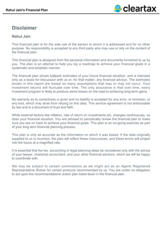 Rahul Jain's Financial Plan
Disclaimer
Rahul Jain
This financial plan is for the sole use of the person to whom it is addressed and for no other
purpose. No responsibility is accepted to any third party who may use or rely on the content of
the financial plan.
This financial plan is designed from the personal information and documents furnished to us by
you. The plan is an attempt to help you lay a roadmap to achieve your financial goals in a
systematic and simplistic manner.
The financial plan shows ballpark estimates of your future financial situation, and is intended
only as a basis for discussion with us or, for that matter, any financial advisor. The estimates
shown in this report are based on many assumptions that may or may not occur. Your
investment returns will fluctuate over time. The only assurance is that over time, every
investment program is likely to produce some losses on the road to achieving long-term gains.
No warranty as to correctness is given and no liability is accepted for any error, or omission, or
any loss, which may arise from relying on this data. This service agreement is not enforceable
by law and is a document of trust and faith.
While external factors like inflation, rate of return on investments etc. changes continuously, so
does your financial situation. You are advised to periodically review the financial plan to make
sure you are on track to achieve your financial goals. This plan is an on-going exercise as part
of your long term financial planning process.
This plan is only as accurate as the information on which it was based. If the data originally
supplied to us is incorrect, the plan will reflect these inaccuracies, and these errors will project
into the future at a magnified rate.
It is essential that the tax, accounting or legal planning steps be considered only with the advice
of your lawyer, chartered accountant, and your other financial advisors, which we will be happy
to coordinate with.
We may be subject to certain commissions as we might act as an Agent/ Registered
Representative/ Broker for certain products recommended by us. You are under no obligation
to act upon the recommendations/ action plan listed down in the financial plan.
 