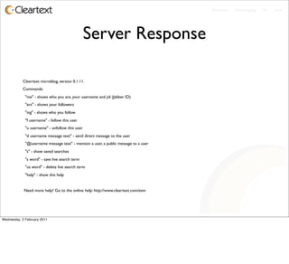 Enterprise - Microblogging - IM - Email




                                                 Server Response

           Cleartext microblog, version 0.1.11.
           Commands:
             "me" - shows who you are, your username and jid (Jabber ID)
             "ers" - shows your followers
             "ing" - shows who you follow
             "f username" - follow this user
             "u username" - unfollow this user
             "d username message text" - send direct message to the user
             "@username message text" - mention a user, a public message to a user
             "s" - show saved searches
             "s word" - save live search term
             "us word" - delete live search term
             "help" - show this help


            Need more help? Go to the online help: http://www.cleartext.com/esm




Wednesday, 2 February 2011
 