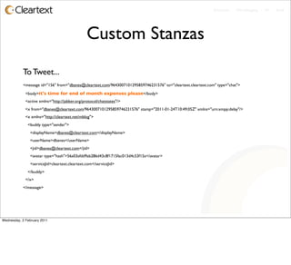 Enterprise - Microblogging - IM - Email




                                                Custom Stanzas
           To Tweet...
           <message id="156" from="dbanes@cleartext.com/9643007101295859746231576" to="cleartext.cleartext.com" type="chat">

             <body>it's time for end of month expenses please</body>
             <active xmlns="http://jabber.org/protocol/chatstates"/>
             <x from="dbanes@cleartext.com/9643007101295859746231576" stamp="2011-01-24T10:49:05Z" xmlns="urn:xmpp:delay"/>
             <x xmlns="http://cleartext.net/mblog">
              <buddy type="sender">
                <displayName>dbanes@cleartext.com</displayName>
                <userName>dbanes</userName>
                <jid>dbanes@cleartext.com</jid>
                <avatar type="hash">56a03afdd9ab286d43c8f1715fac013d4c53f15a</avatar>
                <serviceJid>cleartext.cleartext.com</serviceJid>
              </buddy>
             </x>
           </message>




Wednesday, 2 February 2011
 