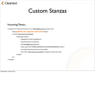 Enterprise - Microblogging - IM - Email




                                                Custom Stanzas

           Incoming Tweet...
           <message from='cleartext.cleartext.com' to='dbanes@cleartext.com' type='chat'>

           	

     <body>@admin: my expenses will be late</body>
           	

     <x xmlns='http://cleartext.net/mblog'>
           	

     	

       <buddy type='sender'>
           	

     	

       	

   <displayName>Ozzie</displayName>
           	

     	

       	

   <userName>admin</userName>
           	

     	

       	

   <jid>admin@cleartext.com</jid>
           	

     	

       	

   <avatar type='hash'>ed90623da0e6963516abce705dd24bf0e84a03bd</avatar>
           	

     	

       	

   <serviceJid>cleartext.cleartext.com</serviceJid>
           	

     	

       	

   <text xmlns='http://cleartext.net/mblog'>my expenses will be late</text>
           	

     	

       </buddy>
           	

     </x>
           </message>




Wednesday, 2 February 2011
 