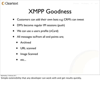 Enterprise - Microblogging - IM - Email




                                        XMPP Goodness
                   •         Customers can add their own bots e.g. CRM’s can tweet

                   •         DM’s become regular IM sessions (push)

                   •         We can use a users proﬁle (vCard)

                   •         All messages to/from all end points are;

                         •     Archived

                         •     URL scanned

                         •     Image Scanned

                         •     etc...




Wednesday, 2 February 2011

Simple extensibility that any developer can work with and get results quickly.
 