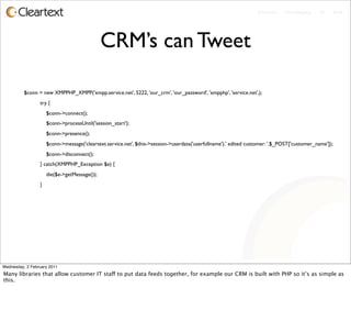 Enterprise - Microblogging - IM - Email




                                              CRM’s can Tweet

          $conn = new XMPPHP_XMPP('xmpp.service.net', 5222, 'our_crm', 'our_password', 'xmpphp', 'service.net',);	

       	

          	

    try {
          	

        $conn->connect();
          	

        $conn->processUntil('session_start');
          	

        $conn->presence();
          	

        $conn->message('cleartext.service.net', $this->session->userdata('userfullname').' edited customer: '.$_POST['customer_name']);
          	

        $conn->disconnect();
          	

    } catch(XMPPHP_Exception $e) {
          	

        die($e->getMessage());
          	

    }




Wednesday, 2 February 2011
Many libraries that allow customer IT staff to put data feeds together, for example our CRM is built with PHP so it’s as simple as
this.
 