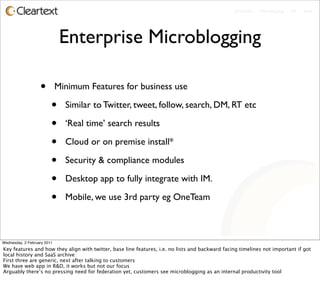 Enterprise - Microblogging - IM - Email




                              Enterprise Microblogging

                   •         Minimum Features for business use

                         •     Similar to Twitter, tweet, follow, search, DM, RT etc

                         •     ‘Real time’ search results

                         •     Cloud or on premise install*

                         •     Security & compliance modules

                         •     Desktop app to fully integrate with IM.

                         •     Mobile, we use 3rd party eg OneTeam



Wednesday, 2 February 2011
Key features and how they align with twitter, base line features, i.e. no lists and backward facing timelines not important if got
local history and SaaS archive
First three are generic, next after talking to customers
We have web app in R&D, it works but not our focus
Arguably there’s no pressing need for federation yet, customers see microblogging as an internal productivity tool
 