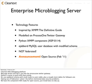 Enterprise - Microblogging - IM - Email




                  Enterprise Microblogging Server

                   •         Technology Features

                         •     Inspired by XMPP: The Deﬁnitive Guide

                         •     Modelled on ProcessOne Twitter Gateway

                         •     Python XMPP component (XEP-0114)

                         •     ejabberd MySQL user database with modiﬁed schema

                         •     NOT federated!

                         •     Announcement! Open Source (Feb ’11)



Wednesday, 2 February 2011
Cleartext Microblogging platform
Message driven (not IQ’s), just like the processone twitter gateway.
Python is easier to work with than erlang
Re-use ejabberd schema with small mods to users table, plus a couple more tables for followers etc
Opting out of federation ‘solves’ the before mentioned data security problems.
We have the component 90% ready for open source, just install docs to tidy up.
 