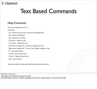 Enterprise - Microblogging - IM - Email




                                 Text Based Commands
           Help Command
           Cleartext microblog, version 0.1.11.
           Commands:
             "me" - shows who you are, your username and jid (Jabber ID)
             "ers" - shows your followers
             "ing" - shows who you follow
             "f username" - follow this user
             "u username" - unfollow this user
             "d username message text" - send direct message to the user
             "@username message text" - mention a user, a public message to a user
             "s" - show saved searches
             "s word" - save live search term
             "us word" - delete live search term
             "help" - show this help


            Need more help? Go to the online help: http://www.cleartext.com/esm




Wednesday, 2 February 2011
How does the Cleartext solution work?
Just like Process One’s Twitter gateway, the server understands a set of commands
 