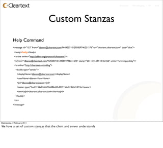 Enterprise - Microblogging - IM - Email




                                                Custom Stanzas
           Help Command
           <message id="153" from="dbanes@cleartext.com/9643007101295859746231576" to="cleartext.cleartext.com" type="chat">

             <body>help</body>
             <active xmlns="http://jabber.org/protocol/chatstates"/>
             <x from="dbanes@cleartext.com/9643007101295859746231576" stamp="2011-01-24T10:46:10Z" xmlns="urn:xmpp:delay"/>
             <x xmlns="http://cleartext.net/mblog">
              <buddy type="sender">
                <displayName>dbanes@cleartext.com</displayName>
                <userName>dbanes</userName>
                <jid>dbanes@cleartext.com</jid>
                <avatar type="hash">56a03afdd9ab286d43c8f1715fac013d4c53f15a</avatar>
                <serviceJid>cleartext.cleartext.com</serviceJid>
              </buddy>
             </x>
           </message>




Wednesday, 2 February 2011
We have a set of custom stanzas that the client and server understands
 