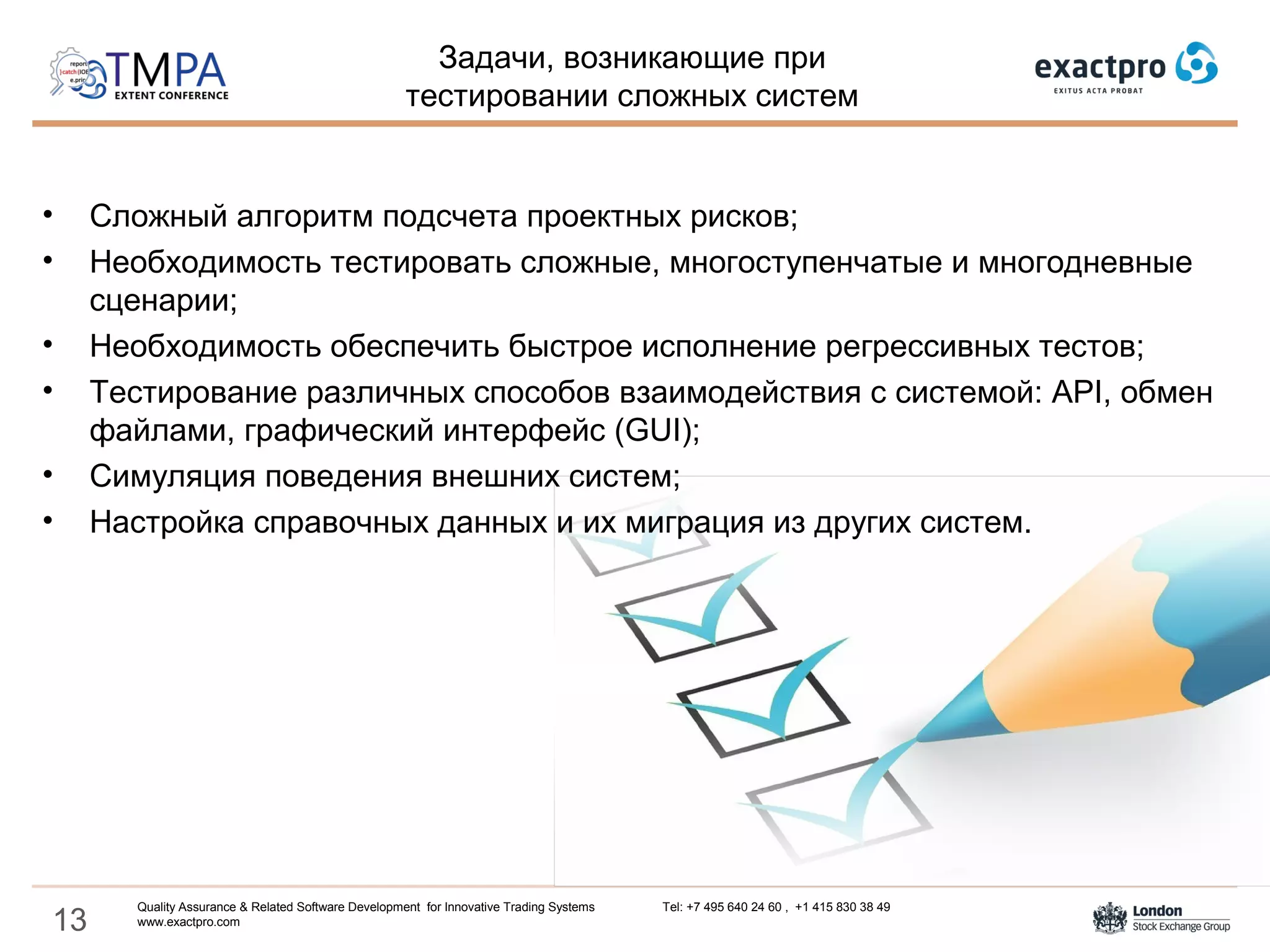 13
• Сложный алгоритм подсчета проектных рисков;
• Необходимость тестировать сложные, многоступенчатые и многодневные
сценарии;
• Необходимость обеспечить быстрое исполнение регрессивных тестов;
• Тестирование различных способов взаимодействия с системой: API, обмен
файлами, графический интерфейс (GUI);
• Симуляция поведения внешних систем;
• Настройка справочных данных и их миграция из других систем.
Задачи, возникающие при
тестировании сложных систем
Quality Assurance & Related Software Development for Innovative Trading Systems Tel: +7 495 640 24 60 , +1 415 830 38 49
www.exactpro.com
 