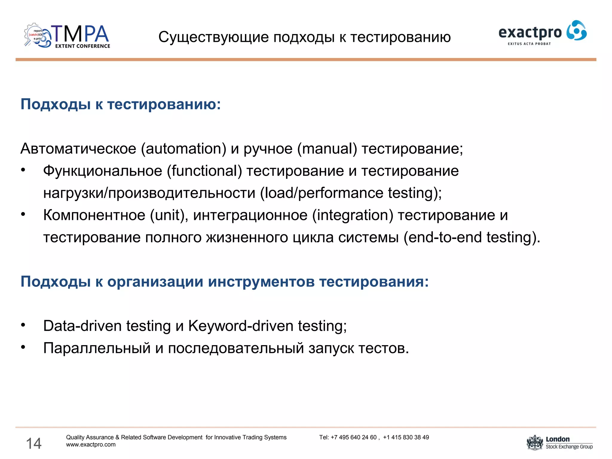 14
Подходы к тестированию:
Автоматическое (automation) и ручное (manual) тестирование;
• Функциональное (functional) тестирование и тестирование
нагрузки/производительности (load/performance testing);
• Компонентное (unit), интеграционное (integration) тестирование и
тестирование полного жизненного цикла системы (end-to-end testing).
Подходы к организации инструментов тестирования:
• Data-driven testing и Keyword-driven testing;
• Параллельный и последовательный запуск тестов.
Существующие подходы к тестированию
Quality Assurance & Related Software Development for Innovative Trading Systems Tel: +7 495 640 24 60 , +1 415 830 38 49
www.exactpro.com
 