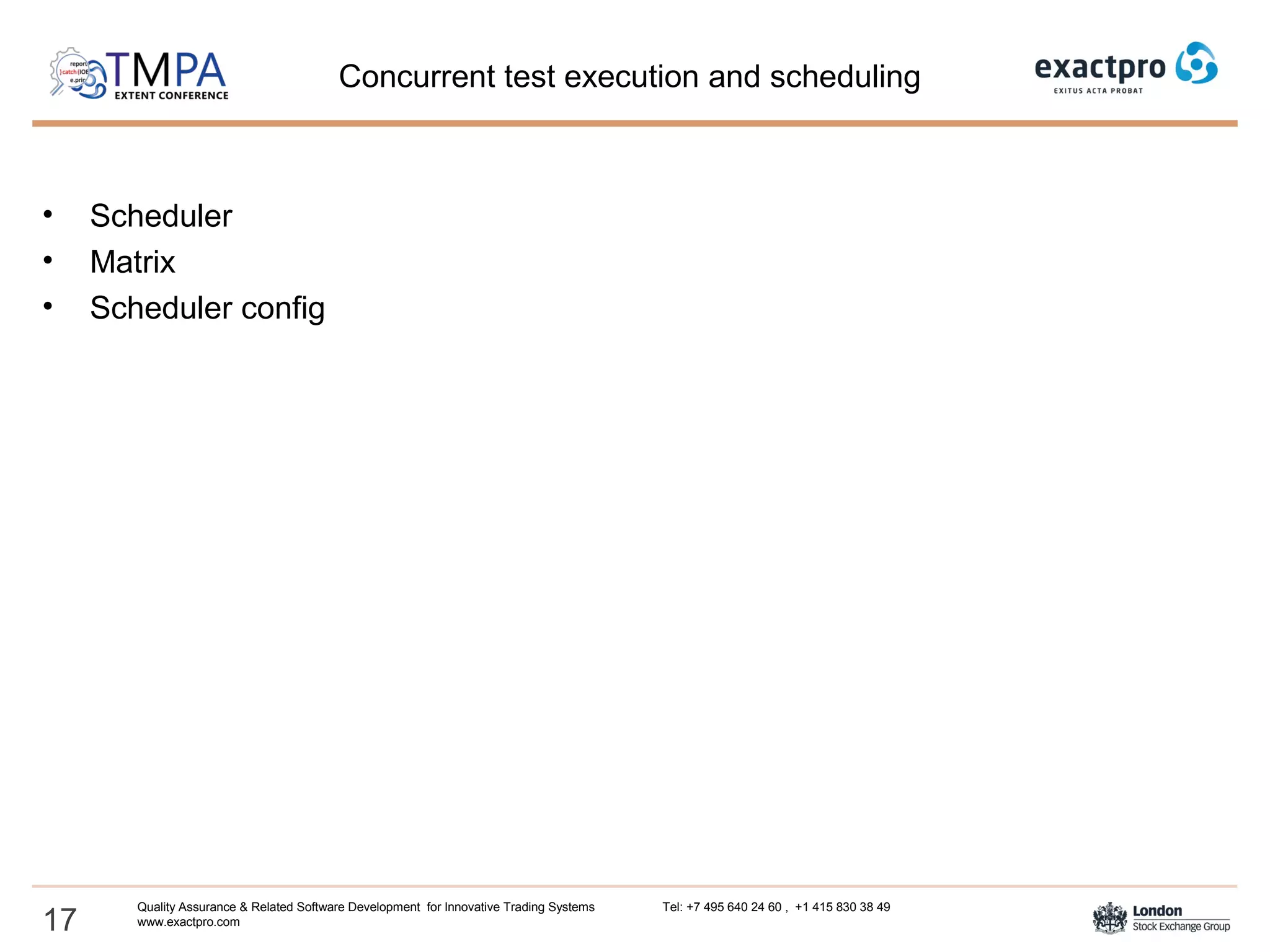 Concurrent test execution and scheduling
• Scheduler
• Matrix
• Scheduler config
17
Quality Assurance & Related Software Development for Innovative Trading Systems Tel: +7 495 640 24 60 , +1 415 830 38 49
www.exactpro.com
 