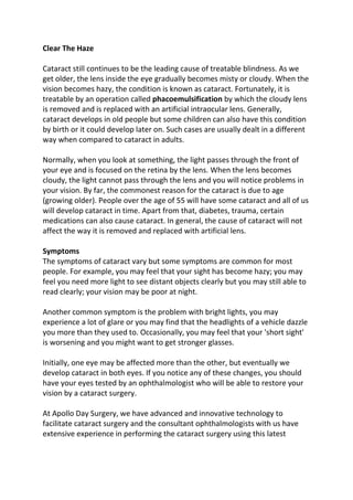 Clear The Haze
Cataract still continues to be the leading cause of treatable blindness. As we
get older, the lens inside the eye gradually becomes misty or cloudy. When the
vision becomes hazy, the condition is known as cataract. Fortunately, it is
treatable by an operation called phacoemulsification by which the cloudy lens
is removed and is replaced with an artificial intraocular lens. Generally,
cataract develops in old people but some children can also have this condition
by birth or it could develop later on. Such cases are usually dealt in a different
way when compared to cataract in adults.
Normally, when you look at something, the light passes through the front of
your eye and is focused on the retina by the lens. When the lens becomes
cloudy, the light cannot pass through the lens and you will notice problems in
your vision. By far, the commonest reason for the cataract is due to age
(growing older). People over the age of 55 will have some cataract and all of us
will develop cataract in time. Apart from that, diabetes, trauma, certain
medications can also cause cataract. In general, the cause of cataract will not
affect the way it is removed and replaced with artificial lens.
Symptoms
The symptoms of cataract vary but some symptoms are common for most
people. For example, you may feel that your sight has become hazy; you may
feel you need more light to see distant objects clearly but you may still able to
read clearly; your vision may be poor at night.
Another common symptom is the problem with bright lights, you may
experience a lot of glare or you may find that the headlights of a vehicle dazzle
you more than they used to. Occasionally, you may feel that your 'short sight'
is worsening and you might want to get stronger glasses.
Initially, one eye may be affected more than the other, but eventually we
develop cataract in both eyes. If you notice any of these changes, you should
have your eyes tested by an ophthalmologist who will be able to restore your
vision by a cataract surgery.
At Apollo Day Surgery, we have advanced and innovative technology to
facilitate cataract surgery and the consultant ophthalmologists with us have
extensive experience in performing the cataract surgery using this latest
 
