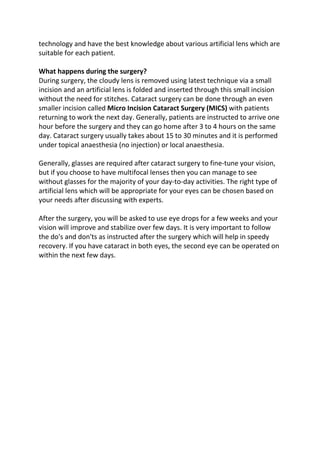 technology and have the best knowledge about various artificial lens which are
suitable for each patient.
What happens during the surgery?
During surgery, the cloudy lens is removed using latest technique via a small
incision and an artificial lens is folded and inserted through this small incision
without the need for stitches. Cataract surgery can be done through an even
smaller incision called Micro Incision Cataract Surgery (MICS) with patients
returning to work the next day. Generally, patients are instructed to arrive one
hour before the surgery and they can go home after 3 to 4 hours on the same
day. Cataract surgery usually takes about 15 to 30 minutes and it is performed
under topical anaesthesia (no injection) or local anaesthesia.
Generally, glasses are required after cataract surgery to fine-tune your vision,
but if you choose to have multifocal lenses then you can manage to see
without glasses for the majority of your day-to-day activities. The right type of
artificial lens which will be appropriate for your eyes can be chosen based on
your needs after discussing with experts.
After the surgery, you will be asked to use eye drops for a few weeks and your
vision will improve and stabilize over few days. It is very important to follow
the do's and don'ts as instructed after the surgery which will help in speedy
recovery. If you have cataract in both eyes, the second eye can be operated on
within the next few days.
 
