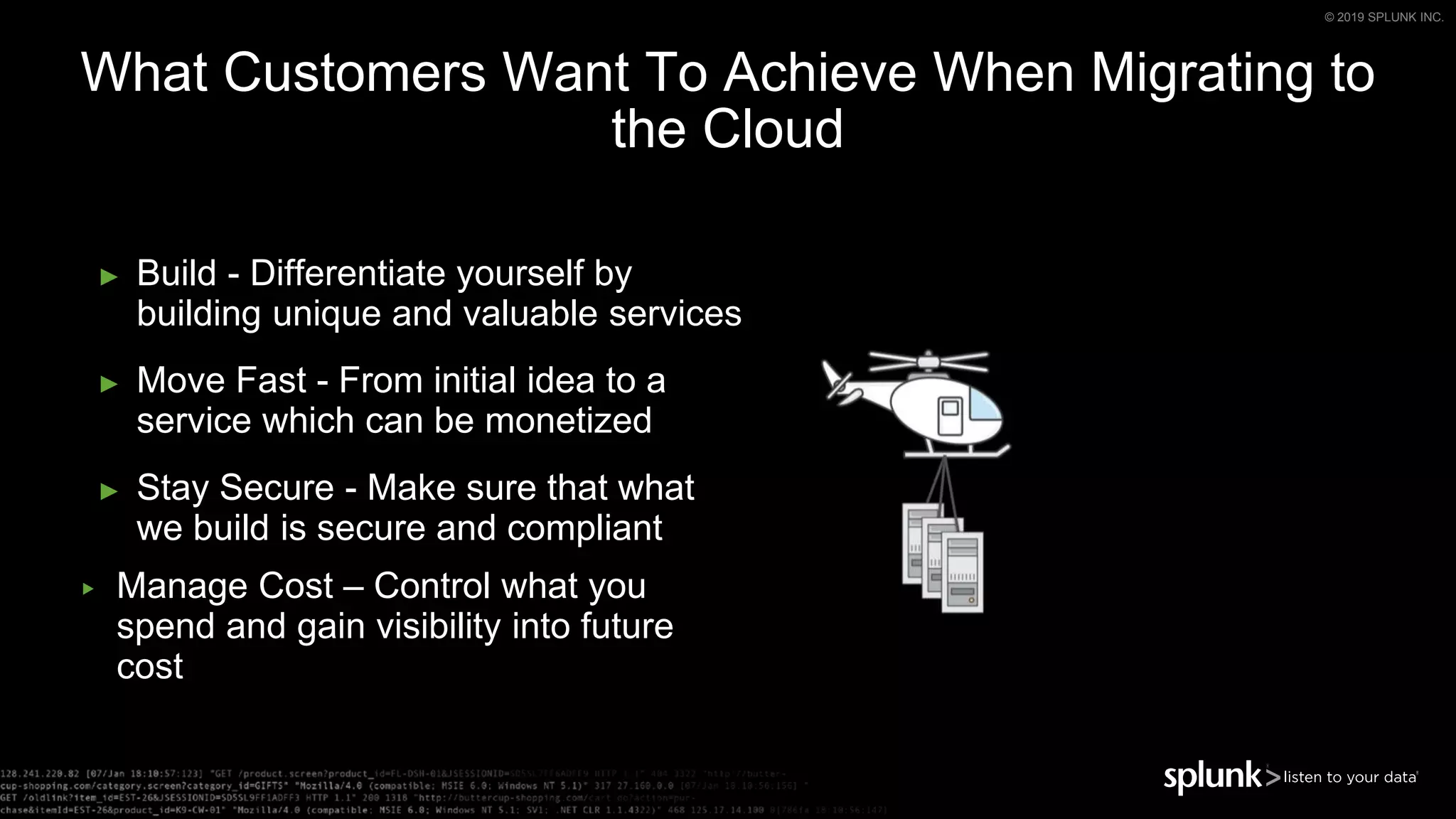 © 2019 SPLUNK INC.
What Customers Want To Achieve When Migrating to
the Cloud
► Build - Differentiate yourself by
building unique and valuable services
► Move Fast - From initial idea to a
service which can be monetized
► Stay Secure - Make sure that what
we build is secure and compliant
▶ Manage Cost – Control what you
spend and gain visibility into future
cost
 