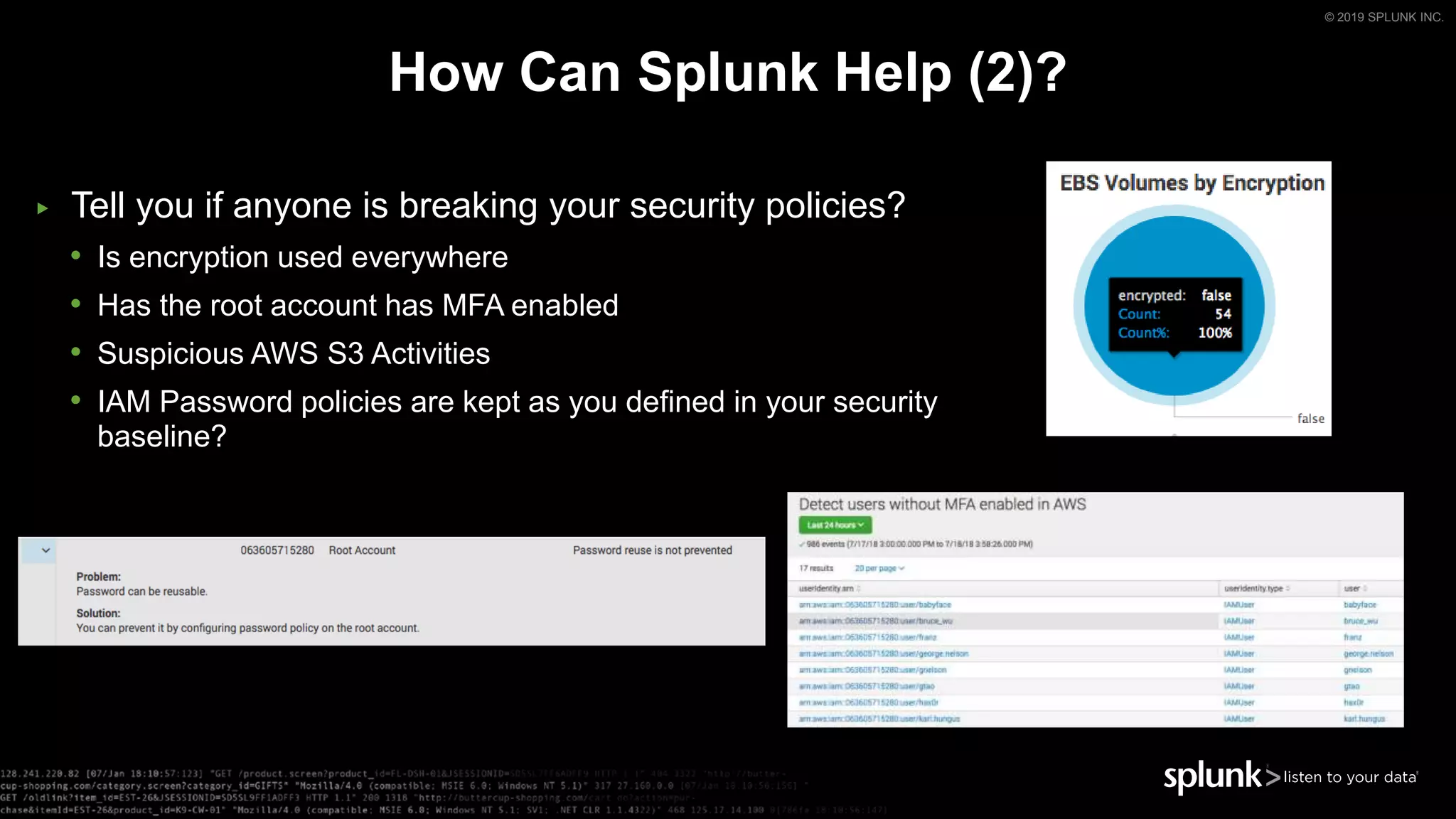 © 2019 SPLUNK INC.
How Can Splunk Help (2)?
▶ Tell you if anyone is breaking your security policies?
• Is encryption used everywhere
• Has the root account has MFA enabled
• Suspicious AWS S3 Activities
• IAM Password policies are kept as you defined in your security
baseline?
 