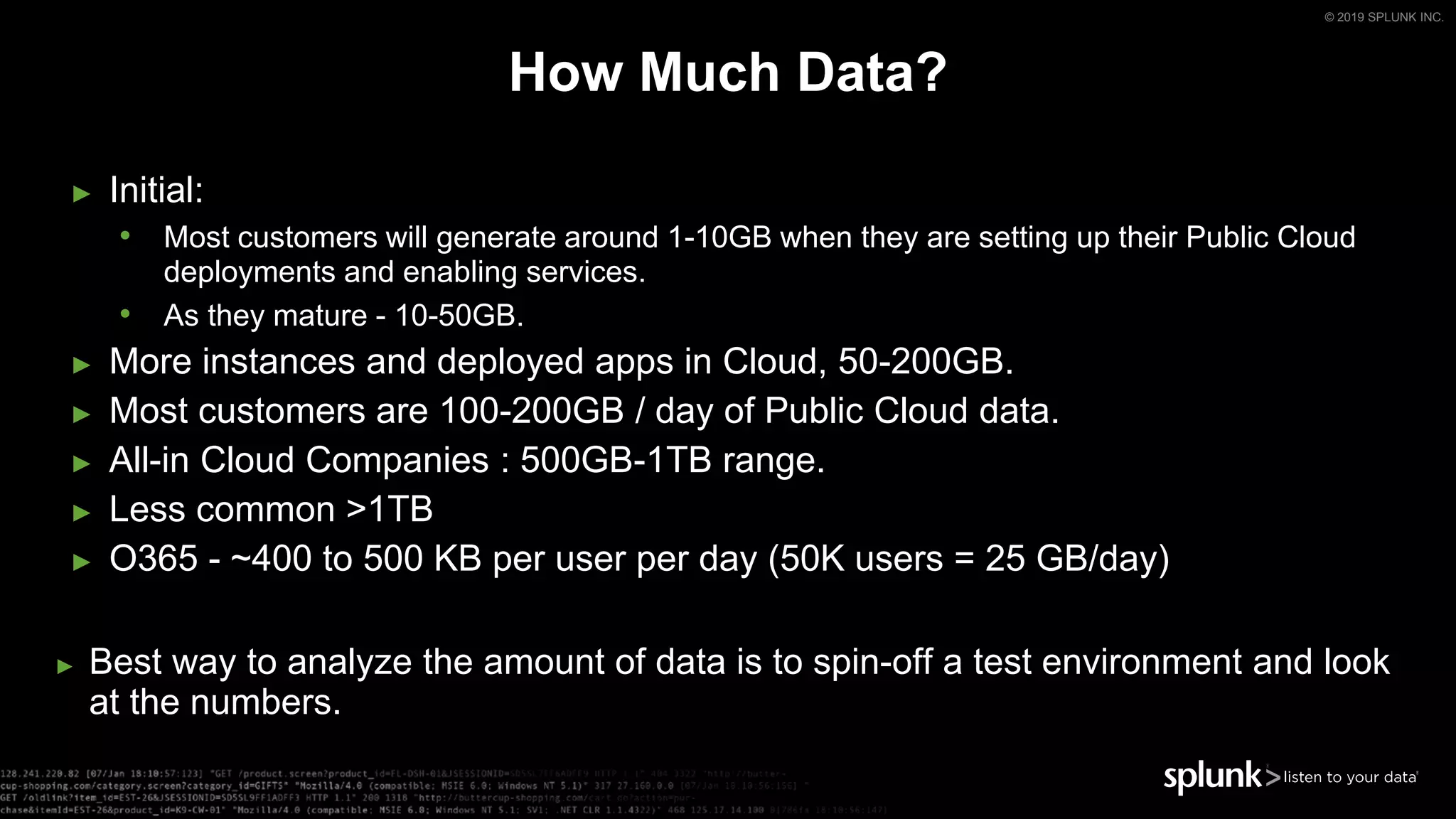 © 2019 SPLUNK INC.
► Initial:
• Most customers will generate around 1-10GB when they are setting up their Public Cloud
deployments and enabling services.
• As they mature - 10-50GB.
► More instances and deployed apps in Cloud, 50-200GB.
► Most customers are 100-200GB / day of Public Cloud data.
► All-in Cloud Companies : 500GB-1TB range.
► Less common >1TB
► O365 - ~400 to 500 KB per user per day (50K users = 25 GB/day)
► Best way to analyze the amount of data is to spin-off a test environment and look
at the numbers.
How Much Data?
 