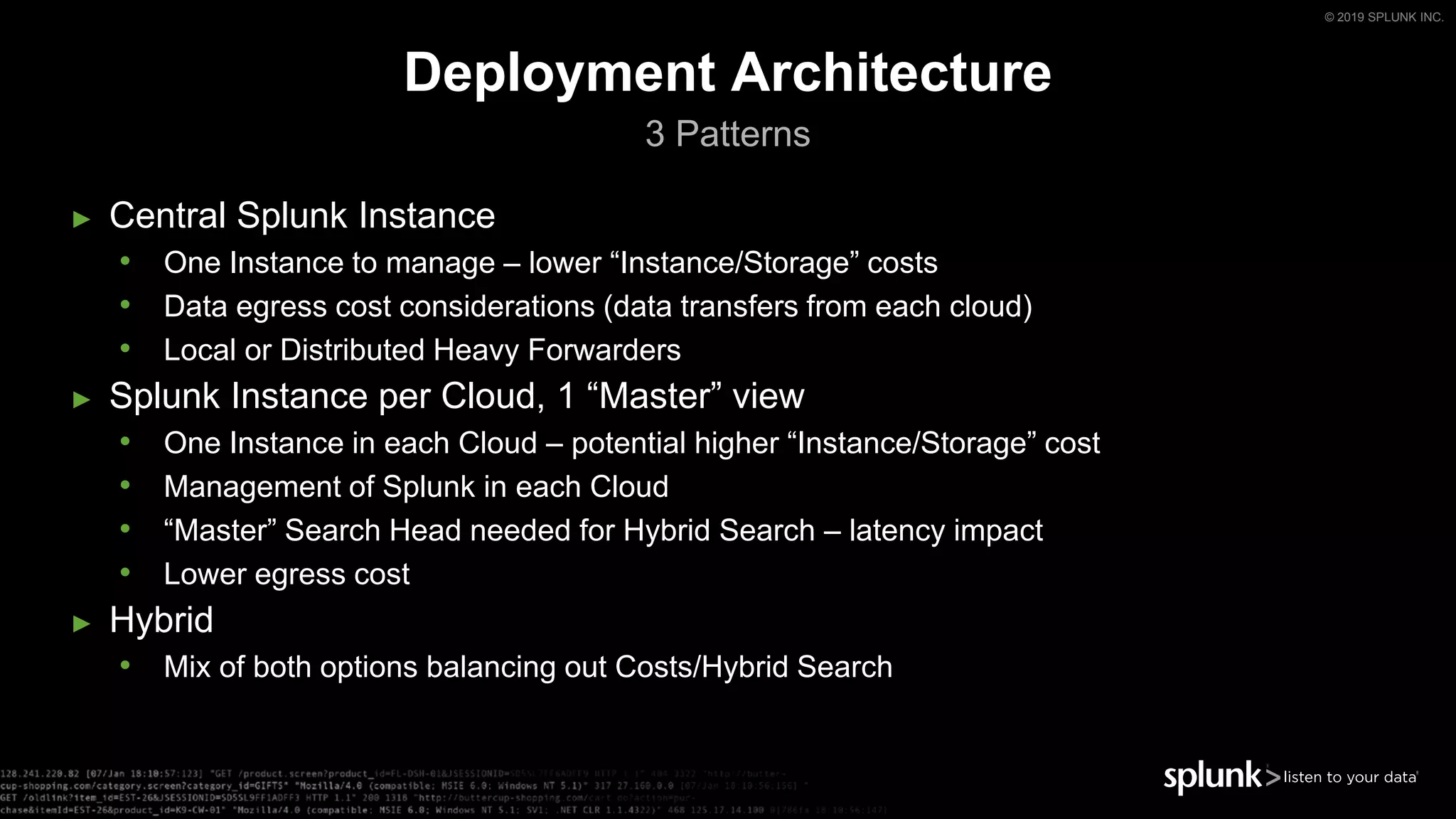 © 2019 SPLUNK INC.
► Central Splunk Instance
• One Instance to manage – lower “Instance/Storage” costs
• Data egress cost considerations (data transfers from each cloud)
• Local or Distributed Heavy Forwarders
► Splunk Instance per Cloud, 1 “Master” view
• One Instance in each Cloud – potential higher “Instance/Storage” cost
• Management of Splunk in each Cloud
• “Master” Search Head needed for Hybrid Search – latency impact
• Lower egress cost
► Hybrid
• Mix of both options balancing out Costs/Hybrid Search
Deployment Architecture
3 Patterns
 