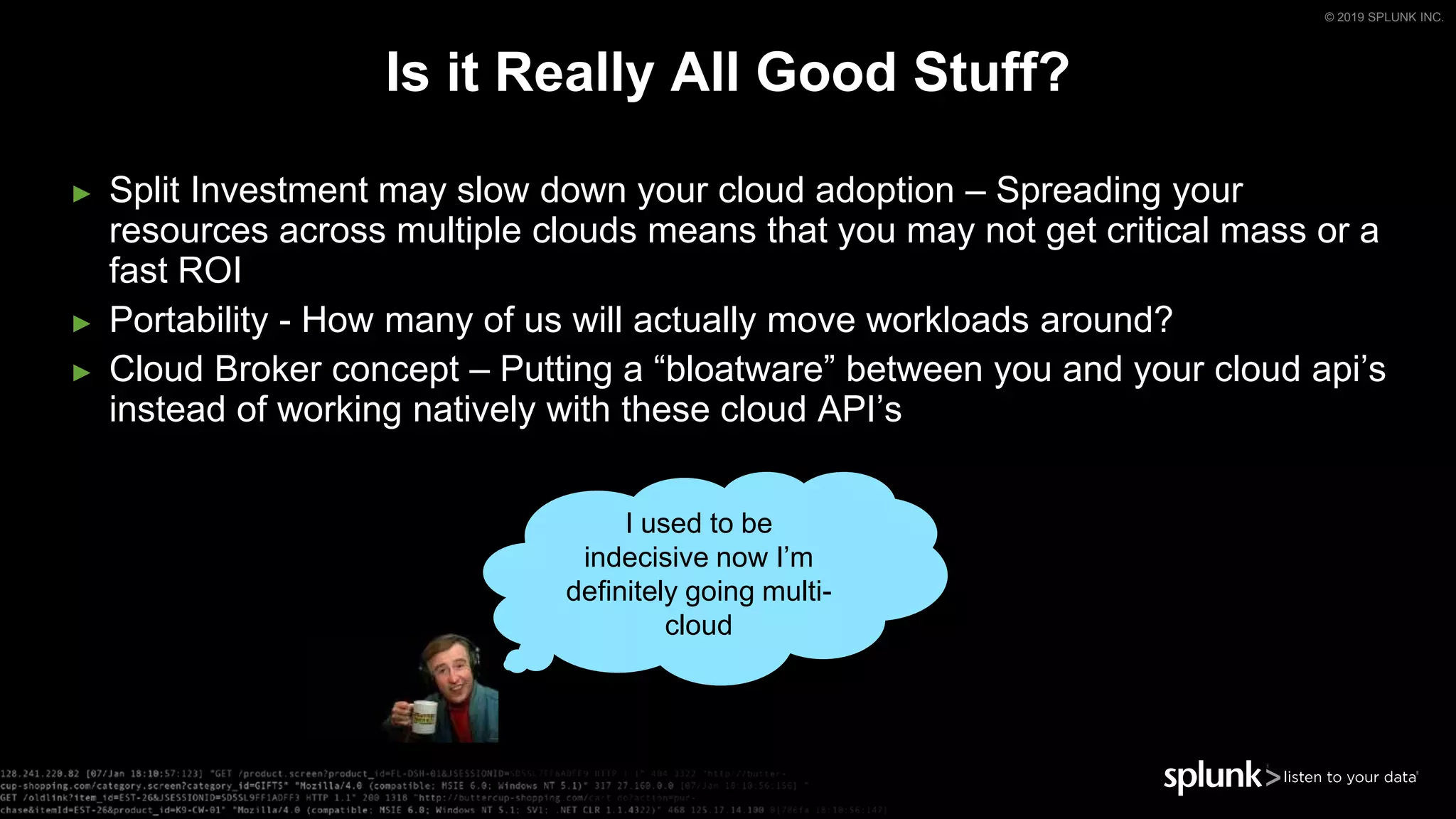 © 2019 SPLUNK INC.
► Split Investment may slow down your cloud adoption – Spreading your
resources across multiple clouds means that you may not get critical mass or a
fast ROI
► Portability - How many of us will actually move workloads around?
► Cloud Broker concept – Putting a “bloatware” between you and your cloud api’s
instead of working natively with these cloud API’s
Is it Really All Good Stuff?
I used to be
indecisive now I’m
definitely going multi-
cloud
 