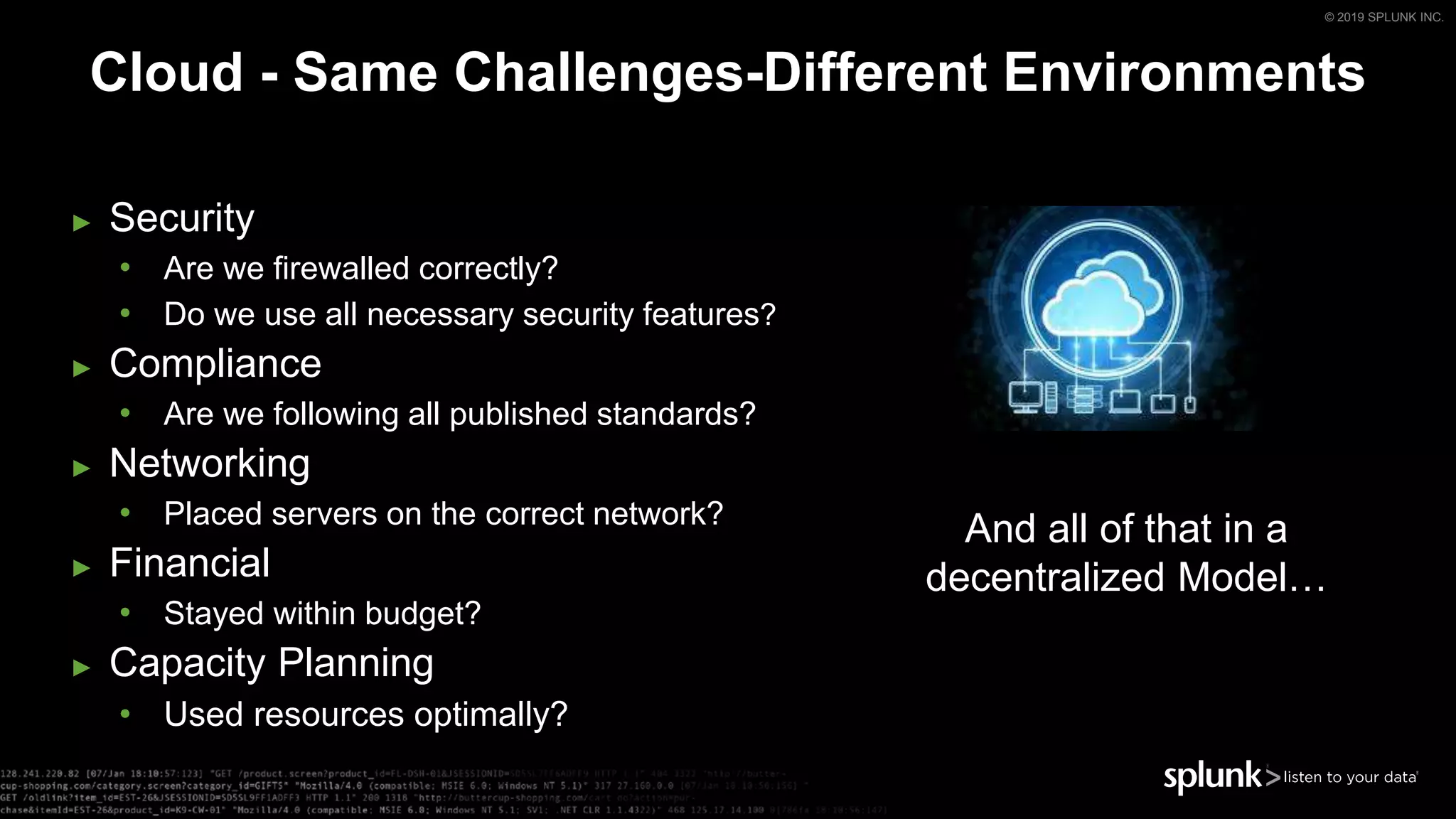 © 2019 SPLUNK INC.
Cloud - Same Challenges-Different Environments
► Security
• Are we firewalled correctly?
• Do we use all necessary security features?
► Compliance
• Are we following all published standards?
► Networking
• Placed servers on the correct network?
► Financial
• Stayed within budget?
► Capacity Planning
• Used resources optimally?
And all of that in a
decentralized Model…
 