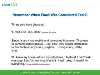 Remember When Email Was Considered Fast?! Times sure have changed…   “ E-mail is so, like, 2005”   Business 2.0 article Students are more mobile and connected than ever. They use to demand instant access … but now, they expect information to flow to them, anywhere, anytime … everywhere, all the time. &quot;If I leave my house without my cell phone, I feel lost. I can't text-message. I don't know what time it is. I feel naked. I need it for everything.”  University of Minnesota student 