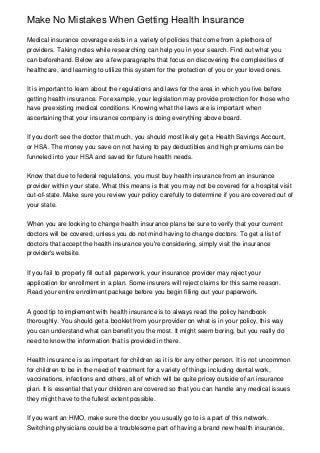 Make No Mistakes When Getting Health Insurance

Medical insurance coverage exists in a variety of policies that come from a plethora of
providers. Taking notes while researching can help you in your search. Find out what you
can beforehand. Below are a few paragraphs that focus on discovering the complexities of
healthcare, and learning to utilize this system for the protection of you or your loved ones.


It is important to learn about the regulations and laws for the area in which you live before
getting health insurance. For example, your legislation may provide protection for those who
have preexisting medical conditions. Knowing what the laws are is important when
ascertaining that your insurance company is doing everything above board.


If you don't see the doctor that much, you should most likely get a Health Savings Account,
or HSA. The money you save on not having to pay deductibles and high premiums can be
funneled into your HSA and saved for future health needs.


Know that due to federal regulations, you must buy health insurance from an insurance
provider within your state. What this means is that you may not be covered for a hospital visit
out-of-state. Make sure you review your policy carefully to determine if you are covered out of
your state.


When you are looking to change health insurance plans be sure to verify that your current
doctors will be covered, unless you do not mind having to change doctors. To get a list of
doctors that accept the health insurance you're considering, simply visit the insurance
provider's website.


If you fail to properly fill out all paperwork, your insurance provider may reject your
application for enrollment in a plan. Some insurers will reject claims for this same reason.
Read your entire enrollment package before you begin filling out your paperwork.


A good tip to implement with health insurance is to always read the policy handbook
thoroughly. You should get a booklet from your provider on what is in your policy, this way
you can understand what can benefit you the most. It might seem boring, but you really do
need to know the information that is provided in there.


Health insurance is as important for children as it is for any other person. It is not uncommon
for children to be in the need of treatment for a variety of things including dental work,
vaccinations, infections and others, all of which will be quite pricey outside of an insurance
plan. It is essential that your children are covered so that you can handle any medical issues
they might have to the fullest extent possible.


If you want an HMO, make sure the doctor you usually go to is a part of this network.
Switching physicians could be a troublesome part of having a brand new health insurance,
 