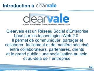 Introduction à  Clearvale est un Réseau Social d’Enterprise basé sur les technologies Web 2.0.  Il permet de communiquer, partager et collaborer, facilement et de manière sécurisé, entre collaborateurs, partenaires, clients  et le grand public ; une socialisation au sein  et au-delà de l’ entreprise  where knowledge flows, business accelerates. 
